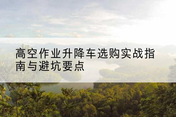 金华升降车怎么选-高空作业升降车选购实战指南与避坑要点