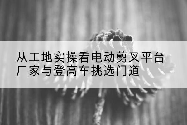 金华电动剪叉升降平台厂家-从工地实操看电动剪叉平台厂家与登高车挑选门道