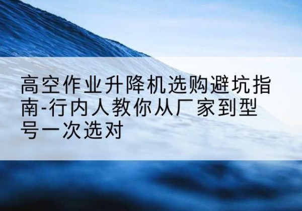 金华升降平台厂家-高空作业升降机选购避坑指南-行内人教你从厂家到型号一次选对