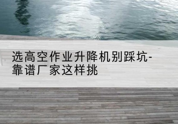 金华剪叉式升降机厂家-选高空作业升降机别踩坑-靠谱厂家这样挑