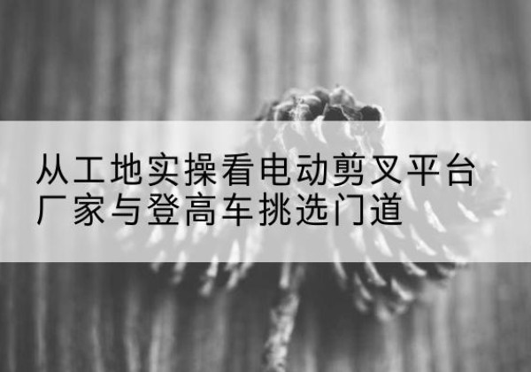 金华电动剪叉升降平台厂家-从工地实操看电动剪叉平台厂家与登高车挑选门道